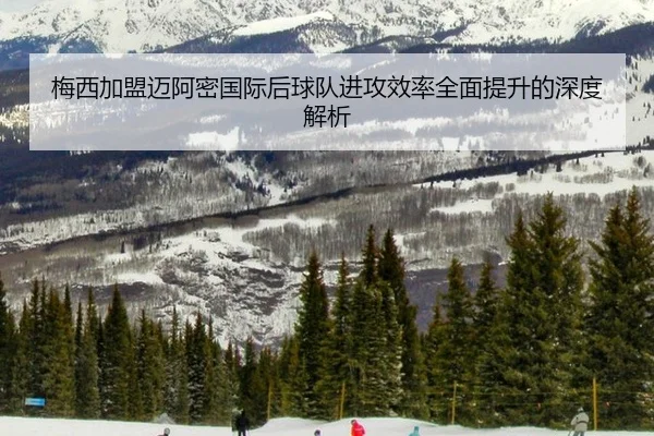 梅西加盟迈阿密国际后球队进攻效率全面提升的深度解析
