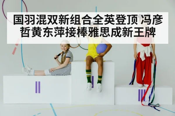 国羽混双新组合全英登顶 冯彦哲黄东萍接棒雅思成新王牌