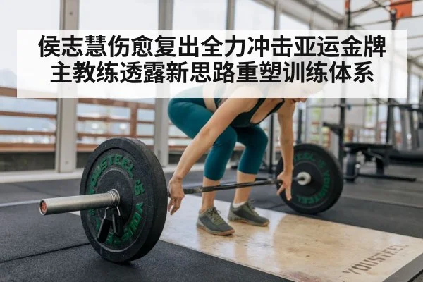 侯志慧伤愈复出全力冲击亚运金牌 主教练透露新思路重塑训练体系